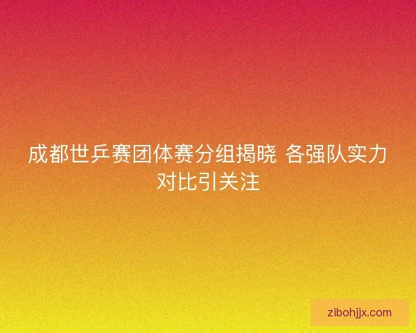 成都世乒赛团体赛分组揭晓 各强队实力对比引关注