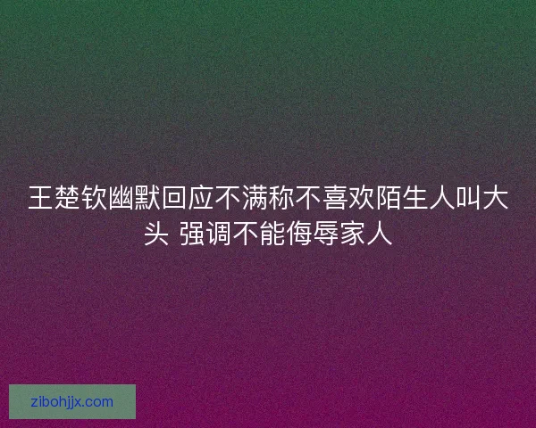 王楚钦幽默回应不满称不喜欢陌生人叫大头 强调不能侮辱家人