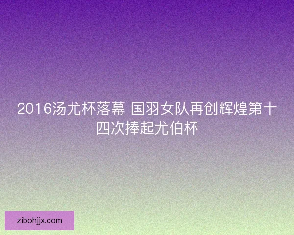 2016汤尤杯落幕 国羽女队再创辉煌第十四次捧起尤伯杯