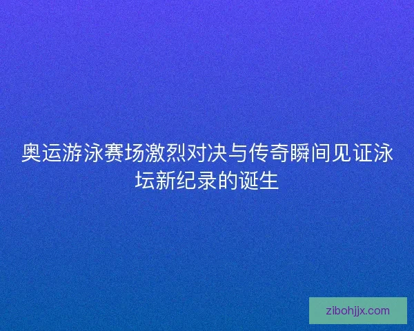 奥运游泳赛场激烈对决与传奇瞬间见证泳坛新纪录的诞生