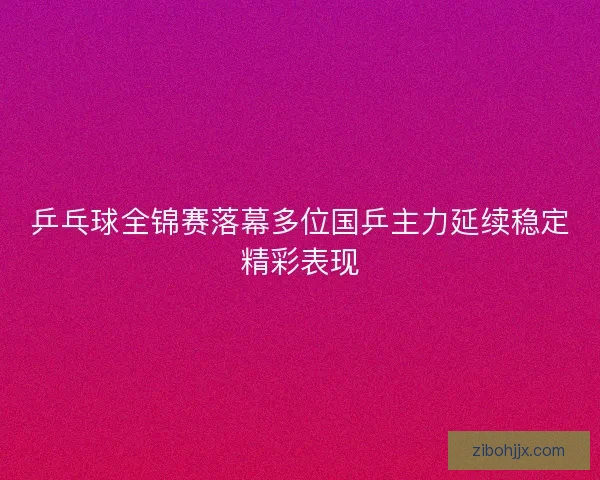 乒乓球全锦赛落幕多位国乒主力延续稳定精彩表现