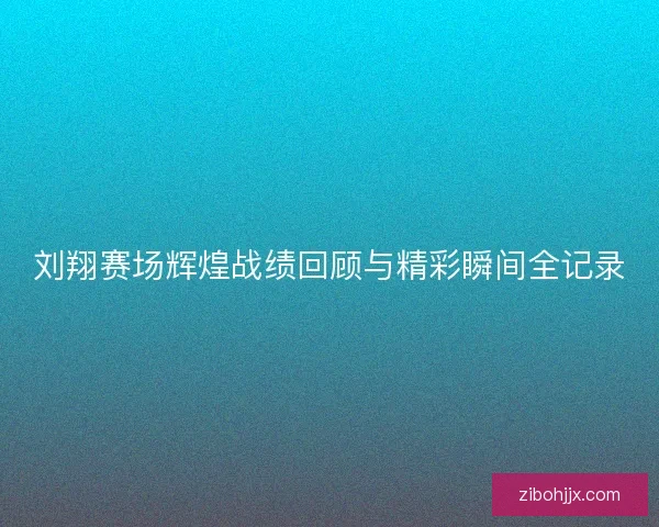 刘翔赛场辉煌战绩回顾与精彩瞬间全记录
