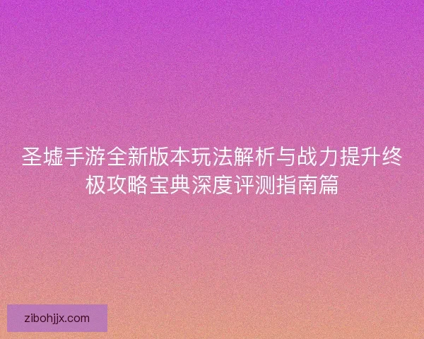 圣墟手游全新版本玩法解析与战力提升终极攻略宝典深度评测指南篇