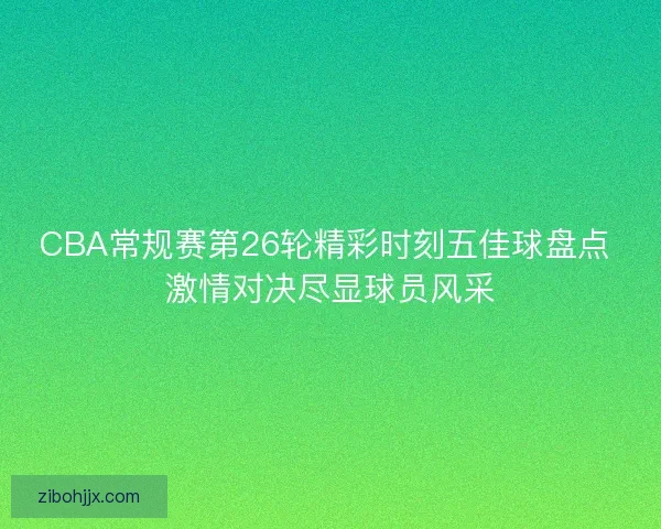 CBA常规赛第26轮精彩时刻五佳球盘点 激情对决尽显球员风采