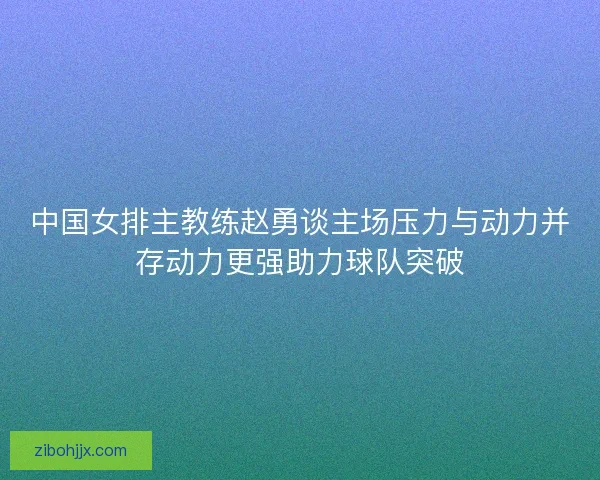 中国女排主教练赵勇谈主场压力与动力并存动力更强助力球队突破